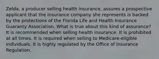 Zelda, a producer selling health insurance, assures a prospective applicant that the insurance company she represents is backed by the protections of the Florida Life and Health Insurance Guaranty Association. What is true about this kind of assurance? It is recommended when selling health insurance. It is prohibited at all times. It is required when selling to Medicare-eligible individuals. It is highly regulated by the Office of Insurance Regulation.