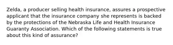 Zelda, a producer selling health insurance, assures a prospective applicant that the insurance company she represents is backed by the protections of the Nebraska Life and Health Insurance Guaranty Association. Which of the following statements is true about this kind of assurance?