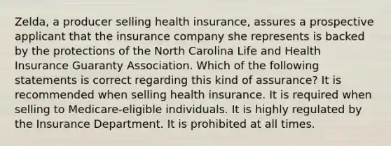 Zelda, a producer selling health insurance, assures a prospective applicant that the insurance company she represents is backed by the protections of the North Carolina Life and Health Insurance Guaranty Association. Which of the following statements is correct regarding this kind of assurance? It is recommended when selling health insurance. It is required when selling to Medicare-eligible individuals. It is highly regulated by the Insurance Department. It is prohibited at all times.