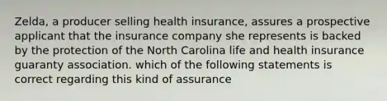 Zelda, a producer selling health insurance, assures a prospective applicant that the insurance company she represents is backed by the protection of the North Carolina life and health insurance guaranty association. which of the following statements is correct regarding this kind of assurance