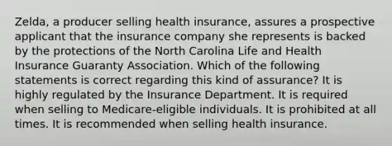 Zelda, a producer selling health insurance, assures a prospective applicant that the insurance company she represents is backed by the protections of the North Carolina Life and Health Insurance Guaranty Association. Which of the following statements is correct regarding this kind of assurance? It is highly regulated by the Insurance Department. It is required when selling to Medicare-eligible individuals. It is prohibited at all times. It is recommended when selling health insurance.