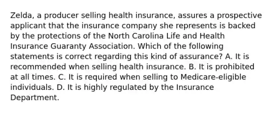 Zelda, a producer selling health insurance, assures a prospective applicant that the insurance company she represents is backed by the protections of the North Carolina Life and Health Insurance Guaranty Association. Which of the following statements is correct regarding this kind of assurance? A. It is recommended when selling health insurance. B. It is prohibited at all times. C. It is required when selling to Medicare-eligible individuals. D. It is highly regulated by the Insurance Department.