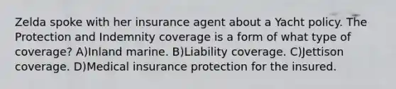 Zelda spoke with her insurance agent about a Yacht policy. The Protection and Indemnity coverage is a form of what type of coverage? A)Inland marine. B)Liability coverage. C)Jettison coverage. D)Medical insurance protection for the insured.