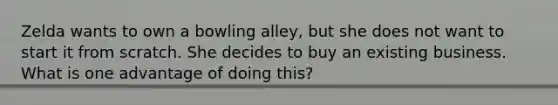 Zelda wants to own a bowling alley, but she does not want to start it from scratch. She decides to buy an existing business. What is one advantage of doing this?