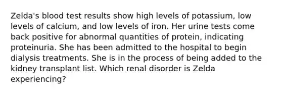 Zelda's blood test results show high levels of potassium, low levels of calcium, and low levels of iron. Her urine tests come back positive for abnormal quantities of protein, indicating proteinuria. She has been admitted to the hospital to begin dialysis treatments. She is in the process of being added to the kidney transplant list. Which renal disorder is Zelda experiencing?