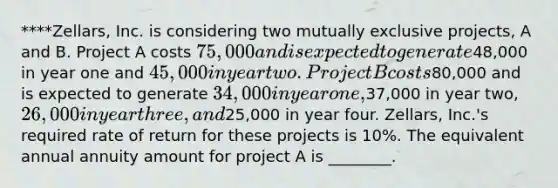 ****Zellars, Inc. is considering two mutually exclusive projects, A and B. Project A costs 75,000 and is expected to generate48,000 in year one and 45,000 in year two. Project B costs80,000 and is expected to generate 34,000 in year one,37,000 in year two, 26,000 in year three, and25,000 in year four. Zellars, Inc.'s required rate of return for these projects is 10%. The equivalent annual annuity amount for project A is ________.