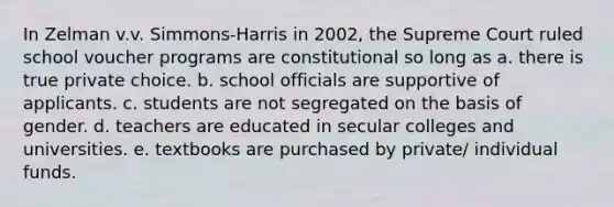 In Zelman v.v. Simmons-Harris in 2002, the Supreme Court ruled school voucher programs are constitutional so long as a. there is true private choice. b. school officials are supportive of applicants. c. students are not segregated on the basis of gender. d. teachers are educated in secular colleges and universities. e. textbooks are purchased by private/ individual funds.