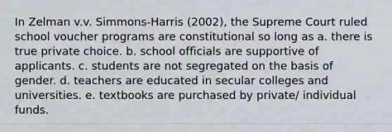 In Zelman v.v. Simmons-Harris (2002), the Supreme Court ruled school voucher programs are constitutional so long as a. there is true private choice. b. school officials are supportive of applicants. c. students are not segregated on the basis of gender. d. teachers are educated in secular colleges and universities. e. textbooks are purchased by private/ individual funds.