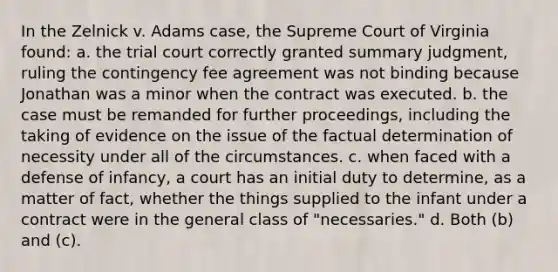 In the Zelnick v. Adams case, the Supreme Court of Virginia found: a. the trial court correctly granted summary judgment, ruling the contingency fee agreement was not binding because Jonathan was a minor when the contract was executed. b. the case must be remanded for further proceedings, including the taking of evidence on the issue of the factual determination of necessity under all of the circumstances. c. when faced with a defense of infancy, a court has an initial duty to determine, as a matter of fact, whether the things supplied to the infant under a contract were in the general class of "necessaries." d. Both (b) and (c).