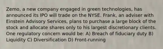 Zemo, a new company engaged in green technologies, has announced its IPO will trade on the NYSE. Frank, an adviser with Einstein Advisory Services, plans to purchase a large block of the stock and allocate shares only to his largest discretionary clients. One regulatory concern would be: A) Breach of fiduciary duty B) Liquidity C) Diversification D) Front-running