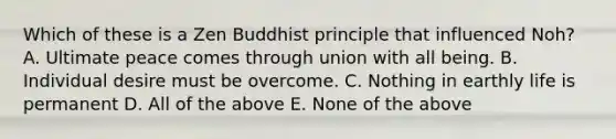 Which of these is a Zen Buddhist principle that influenced Noh? A. Ultimate peace comes through union with all being. B. Individual desire must be overcome. C. Nothing in earthly life is permanent D. All of the above E. None of the above