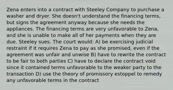 Zena enters into a contract with Steeley Company to purchase a washer and dryer. She doesn't understand the financing terms, but signs the agreement anyway because she needs the appliances. The financing terms are very unfavorable to Zena, and she is unable to make all of her payments when they are due. Steeley sues. The court would: A) be exercising judicial restraint if it requires Zena to pay as she promised, even if the agreement was unfair and unwise B) have to rewrite the contract to be fair to both parties C) have to declare the contract void since it contained terms unfavorable to the weaker party to the transaction D) use the theory of promissory estoppel to remedy any unfavorable terms in the contract