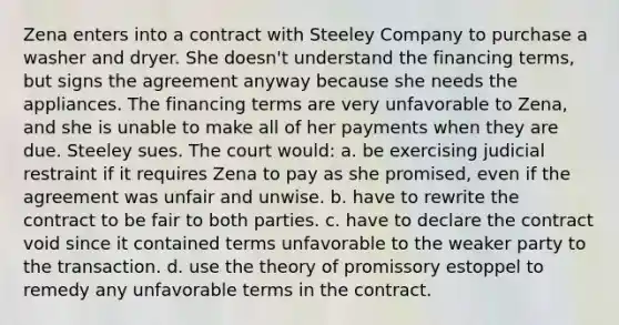 Zena enters into a contract with Steeley Company to purchase a washer and dryer. She doesn't understand the financing terms, but signs the agreement anyway because she needs the appliances. The financing terms are very unfavorable to Zena, and she is unable to make all of her payments when they are due. Steeley sues. The court would: a. be exercising judicial restraint if it requires Zena to pay as she promised, even if the agreement was unfair and unwise. b. have to rewrite the contract to be fair to both parties. c. have to declare the contract void since it contained terms unfavorable to the weaker party to the transaction. d. use the theory of promissory estoppel to remedy any unfavorable terms in the contract.