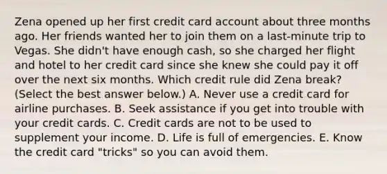 Zena opened up her first credit card account about three months ago. Her friends wanted her to join them on a last-minute trip to Vegas. She didn't have enough cash, so she charged her flight and hotel to her credit card since she knew she could pay it off over the next six months. Which credit rule did Zena break? (Select the best answer below.) A. Never use a credit card for airline purchases. B. Seek assistance if you get into trouble with your credit cards. C. Credit cards are not to be used to supplement your income. D. Life is full of emergencies. E. Know the credit card "tricks" so you can avoid them.