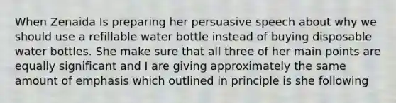 When Zenaida Is preparing her persuasive speech about why we should use a refillable water bottle instead of buying disposable water bottles. She make sure that all three of her main points are equally significant and I are giving approximately the same amount of emphasis which outlined in principle is she following