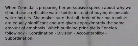 When Zeneida is preparing her persuasive speech about why we should use a refillable water bottle instead of buying disposable water bottles. She makes sure that all three of her main points are equally significant and are given approximately the same amount of emphasis. Which outlining principle is Zeneida following? - Coordination - Division - Accountability - Subordination