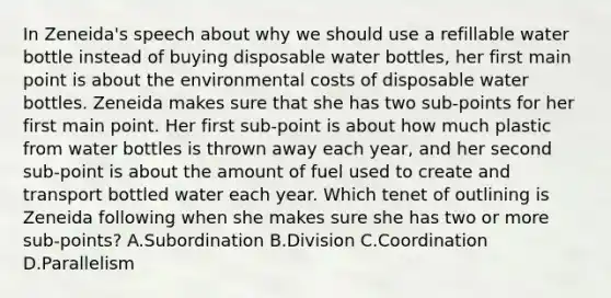 In Zeneida's speech about why we should use a refillable water bottle instead of buying disposable water bottles, her first main point is about the environmental costs of disposable water bottles. Zeneida makes sure that she has two sub-points for her first main point. Her first sub-point is about how much plastic from water bottles is thrown away each year, and her second sub-point is about the amount of fuel used to create and transport bottled water each year. Which tenet of outlining is Zeneida following when she makes sure she has two or more sub-points? A.Subordination B.Division C.Coordination D.Parallelism