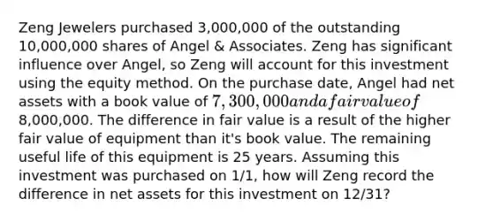 Zeng Jewelers purchased 3,000,000 of the outstanding 10,000,000 shares of Angel & Associates. Zeng has significant influence over Angel, so Zeng will account for this investment using the equity method. On the purchase date, Angel had net assets with a book value of 7,300,000 and a fair value of8,000,000. The difference in fair value is a result of the higher fair value of equipment than it's book value. The remaining useful life of this equipment is 25 years. Assuming this investment was purchased on 1/1, how will Zeng record the difference in net assets for this investment on 12/31?