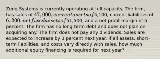 Zeng Systems is currently operating at full capacity. The firm, has sales of 47,000, current assets of5,100, current liabilities of 6,200, net fixed assets of51,500, and a net profit margin of 5 percent. The firm has no long-term debt and does not plan on acquiring any. The firm does not pay any dividends. Sales are expected to increase by 3 percent next year. If all assets, short-term liabilities, and costs vary directly with sales, how much additional equity financing is required for next year?