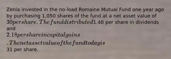 Zenia invested in the​ no-load Romaine Mutual Fund one year ago by purchasing 1,050 shares of the fund at a net asset value of ​30 per share. The fund distributed ​1.48 per share in dividends and ​2.18 per share in capital gains. The net asset value of the fund today is ​31 per share.