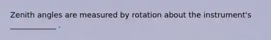 Zenith angles are measured by rotation about the instrument's ____________ .