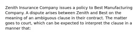 Zenith Insurance Company issues a policy to Best Manufacturing Company. A dispute arises between Zenith and Best on the meaning of an ambiguous clause in their contract. The matter goes to court, which can be expected to interpret the clause in a manner that: