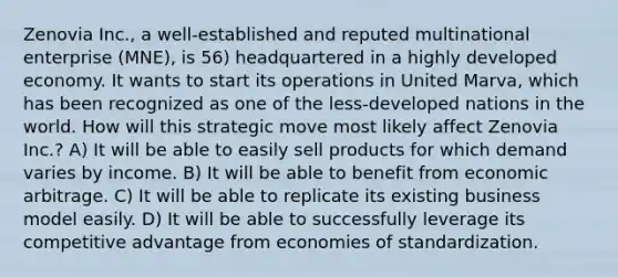 Zenovia Inc., a well-established and reputed multinational enterprise (MNE), is 56) headquartered in a highly developed economy. It wants to start its operations in United Marva, which has been recognized as one of the less-developed nations in the world. How will this strategic move most likely affect Zenovia Inc.? A) It will be able to easily sell products for which demand varies by income. B) It will be able to benefit from economic arbitrage. C) It will be able to replicate its existing business model easily. D) It will be able to successfully leverage its competitive advantage from economies of standardization.