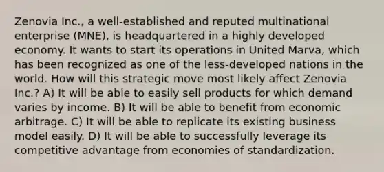 Zenovia Inc., a well-established and reputed multinational enterprise (MNE), is headquartered in a highly developed economy. It wants to start its operations in United Marva, which has been recognized as one of the less-developed nations in the world. How will this strategic move most likely affect Zenovia Inc.? A) It will be able to easily sell products for which demand varies by income. B) It will be able to benefit from economic arbitrage. C) It will be able to replicate its existing business model easily. D) It will be able to successfully leverage its competitive advantage from economies of standardization.