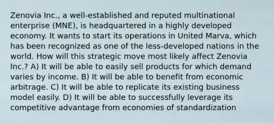 Zenovia Inc., a well-established and reputed multinational enterprise (MNE), is headquartered in a highly developed economy. It wants to start its operations in United Marva, which has been recognized as one of the less-developed nations in the world. How will this strategic move most likely affect Zenovia Inc.? A) It will be able to easily sell products for which demand varies by income. B) It will be able to benefit from economic arbitrage. C) It will be able to replicate its existing business model easily. D) It will be able to successfully leverage its competitive advantage from economies of standardization