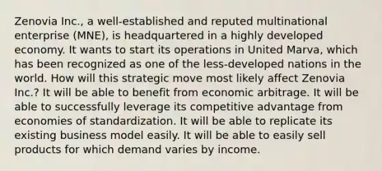 Zenovia Inc., a well-established and reputed multinational enterprise (MNE), is headquartered in a highly developed economy. It wants to start its operations in United Marva, which has been recognized as one of the less-developed nations in the world. How will this strategic move most likely affect Zenovia Inc.? It will be able to benefit from economic arbitrage. It will be able to successfully leverage its competitive advantage from economies of standardization. It will be able to replicate its existing business model easily. It will be able to easily sell products for which demand varies by income.