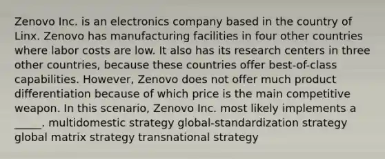 Zenovo Inc. is an electronics company based in the country of Linx. Zenovo has manufacturing facilities in four other countries where labor costs are low. It also has its research centers in three other countries, because these countries offer best-of-class capabilities. However, Zenovo does not offer much product differentiation because of which price is the main competitive weapon. In this scenario, Zenovo Inc. most likely implements a _____. multidomestic strategy global-standardization strategy global matrix strategy transnational strategy