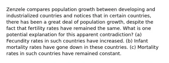 Zenzele compares population growth between developing and industrialized countries and notices that in certain countries, there has been a great deal of population growth, despite the fact that fertility rates have remained the same. What is one potential explanation for this apparent contradiction? (a) Fecundity rates in such countries have increased. (b) Infant mortality rates have gone down in these countries. (c) Mortality rates in such countries have remained constant.