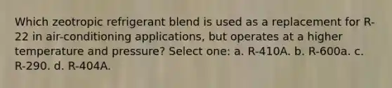 Which zeotropic refrigerant blend is used as a replacement for R-22 in air-conditioning applications, but operates at a higher temperature and pressure? Select one: a. R-410A. b. R-600a. c. R-290. d. R-404A.