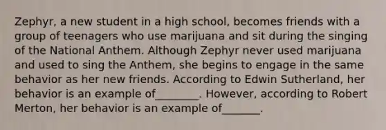 Zephyr, a new student in a high school, becomes friends with a group of teenagers who use marijuana and sit during the singing of the National Anthem. Although Zephyr never used marijuana and used to sing the Anthem, she begins to engage in the same behavior as her new friends. According to Edwin Sutherland, her behavior is an example of________. However, according to Robert Merton, her behavior is an example of_______.