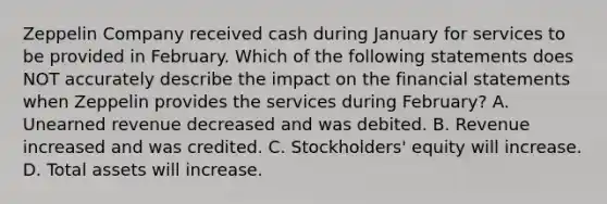 Zeppelin Company received cash during January for services to be provided in February. Which of the following statements does NOT accurately describe the impact on the financial statements when Zeppelin provides the services during February? A. Unearned revenue decreased and was debited. B. Revenue increased and was credited. C. Stockholders' equity will increase. D. Total assets will increase.