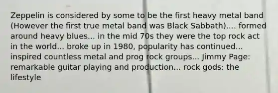 Zeppelin is considered by some to be the first heavy metal band (However the first true metal band was Black Sabbath).... formed around heavy blues... in the mid 70s they were the top rock act in the world... broke up in 1980, popularity has continued... inspired countless metal and prog rock groups... Jimmy Page: remarkable guitar playing and production... rock gods: the lifestyle