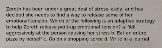 Zereth has been under a great deal of stress lately, and has decided she needs to find a way to release some of her emotional tension. Which of the following is an adaptive strategy to help Zereth release pent-up emotional tension? a. Yell aggressively at the person causing her stress b. Eat an entire pizza by herself c. Go on a shopping spree d. Write in a journal