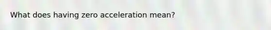 What does having zero acceleration mean?