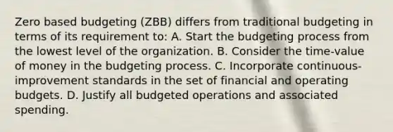 Zero based budgeting (ZBB) differs from traditional budgeting in terms of its requirement to: A. Start the budgeting process from the lowest level of the organization. B. Consider the time-value of money in the budgeting process. C. Incorporate continuous-improvement standards in the set of financial and <a href='https://www.questionai.com/knowledge/kCAQj70Dv6-operating-budgets' class='anchor-knowledge'>operating budgets</a>. D. Justify all budgeted operations and associated spending.