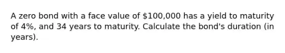 A zero bond with a face value of 100,000 has a yield to maturity of 4%, and 34 years to maturity. Calculate the bond's duration (in years).