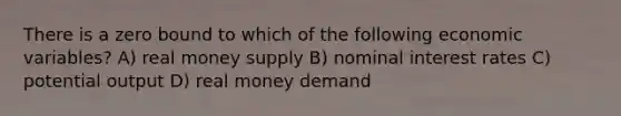 There is a zero bound to which of the following economic variables? A) real money supply B) nominal interest rates C) potential output D) real money demand