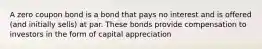 A zero coupon bond is a bond that pays no interest and is offered (and initially sells) at par. These bonds provide compensation to investors in the form of capital appreciation