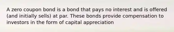 A zero coupon bond is a bond that pays no interest and is offered (and initially sells) at par. These bonds provide compensation to investors in the form of capital appreciation