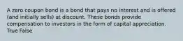 A zero coupon bond is a bond that pays no interest and is offered (and initially sells) at discount. These bonds provide compensation to investors in the form of capital appreciation. True False