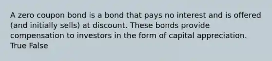 A zero coupon bond is a bond that pays no interest and is offered (and initially sells) at discount. These bonds provide compensation to investors in the form of capital appreciation. True False