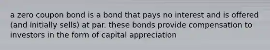 a zero coupon bond is a bond that pays no interest and is offered (and initially sells) at par. these bonds provide compensation to investors in the form of capital appreciation