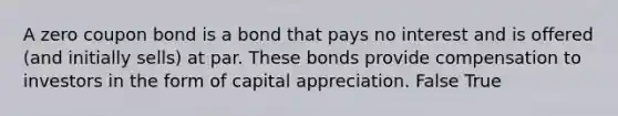 A zero coupon bond is a bond that pays no interest and is offered (and initially sells) at par. These bonds provide compensation to investors in the form of capital appreciation. False True