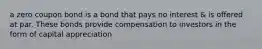 a zero coupon bond is a bond that pays no interest & is offered at par. These bonds provide compensation to investors in the form of capital appreciation