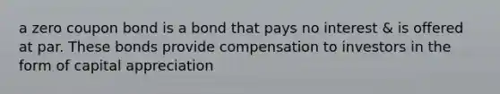 a zero coupon bond is a bond that pays no interest & is offered at par. These bonds provide compensation to investors in the form of capital appreciation