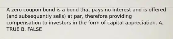 A zero coupon bond is a bond that pays no interest and is offered (and subsequently sells) at par, therefore providing compensation to investors in the form of capital appreciation. A. TRUE B. FALSE